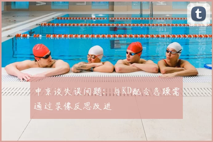 申京谈失误问题：与KD配合急躁需通过录像反思改进