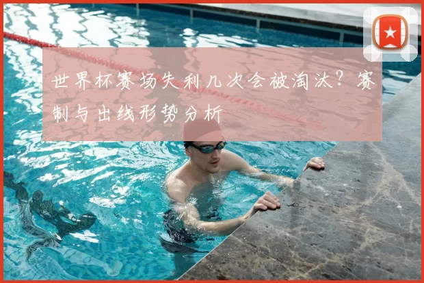 世界杯赛场失利几次会被淘汰?赛制与出线形势分析
