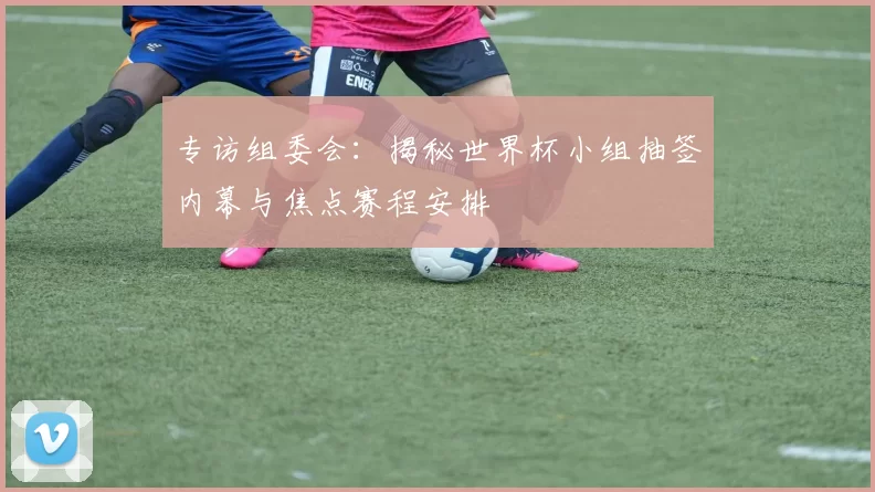 专访组委会：揭秘世界杯小组抽签内幕与焦点赛程安排