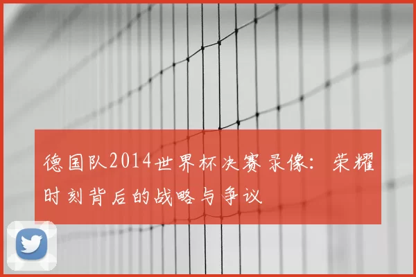 德国队2014世界杯决赛录像:荣耀时刻背后的战略与争议