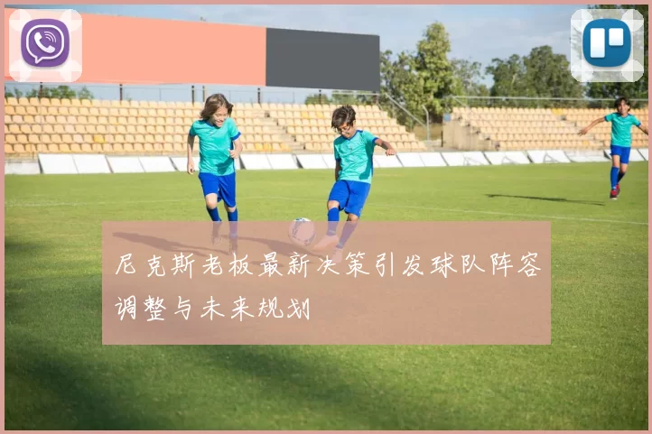 尼克斯老板最新决策引发球队阵容调整与未来规划