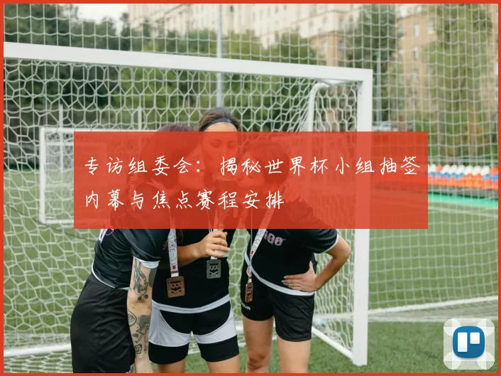 专访组委会:揭秘世界杯小组抽签内幕与焦点赛程安排