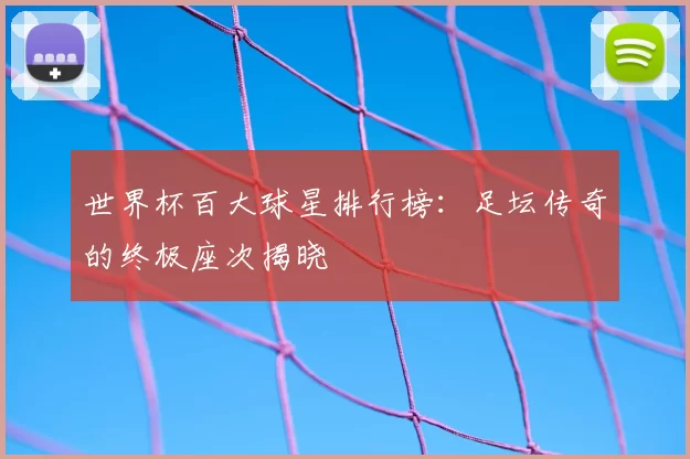 世界杯百大球星排行榜：足坛传奇的终极座次揭晓