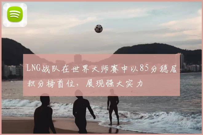 LNG战队在世界大师赛中以85分稳居积分榜首位,展现强大实力