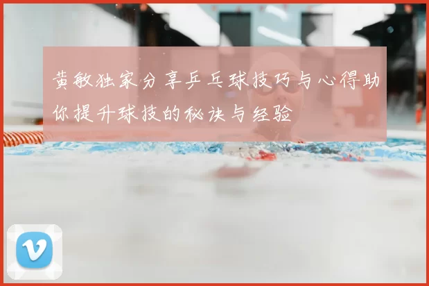 黄敏独家分享乒乓球技巧与心得助你提升球技的秘诀与经验
